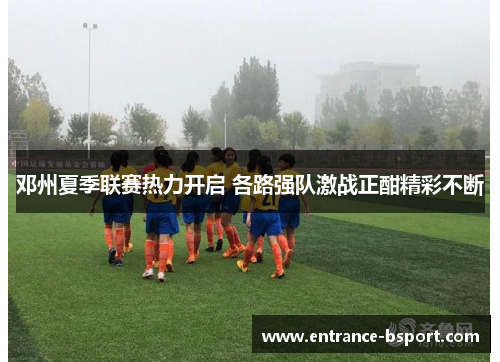 邓州夏季联赛热力开启 各路强队激战正酣精彩不断